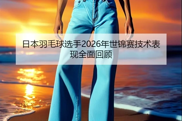 日本羽毛球选手2026年世锦赛技术表现全面回顾