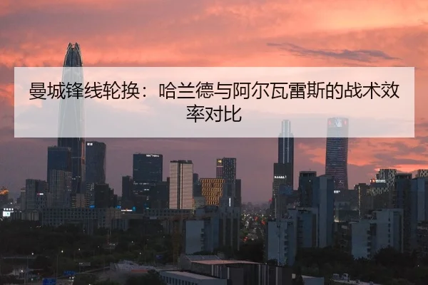 曼城锋线轮换：哈兰德与阿尔瓦雷斯的战术效率对比