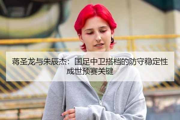 蒋圣龙与朱辰杰：国足中卫搭档的防守稳定性成世预赛关键
