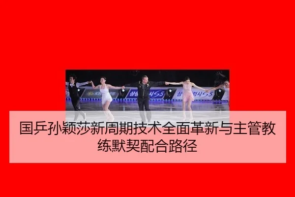 国乒孙颖莎新周期技术全面革新与主管教练默契配合路径